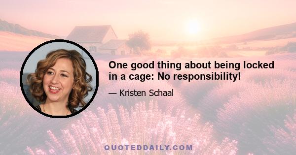 One good thing about being locked in a cage: No responsibility!