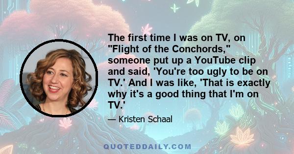 The first time I was on TV, on Flight of the Conchords, someone put up a YouTube clip and said, 'You're too ugly to be on TV.' And I was like, 'That is exactly why it's a good thing that I'm on TV.'