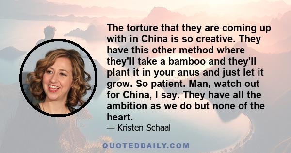 The torture that they are coming up with in China is so creative. They have this other method where they'll take a bamboo and they'll plant it in your anus and just let it grow. So patient. Man, watch out for China, I