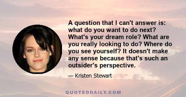 A question that I can't answer is: what do you want to do next? What's your dream role? What are you really looking to do? Where do you see yourself? It doesn't make any sense because that's such an outsider's