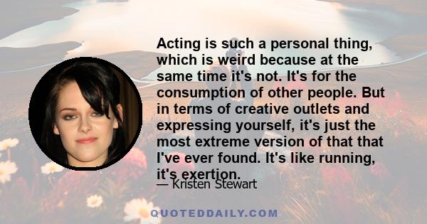 Acting is such a personal thing, which is weird because at the same time it's not. It's for the consumption of other people. But in terms of creative outlets and expressing yourself, it's just the most extreme version