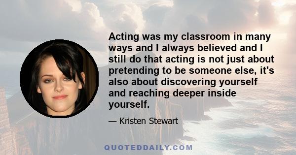 Acting was my classroom in many ways and I always believed and I still do that acting is not just about pretending to be someone else, it's also about discovering yourself and reaching deeper inside yourself.