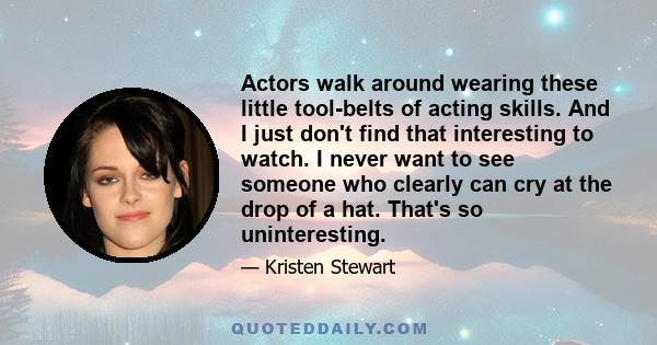 Actors walk around wearing these little tool-belts of acting skills. And I just don't find that interesting to watch. I never want to see someone who clearly can cry at the drop of a hat. That's so uninteresting.