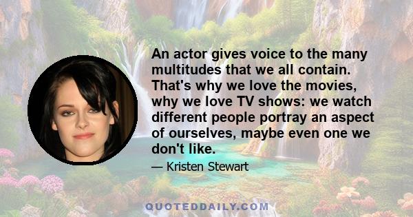 An actor gives voice to the many multitudes that we all contain. That's why we love the movies, why we love TV shows: we watch different people portray an aspect of ourselves, maybe even one we don't like.