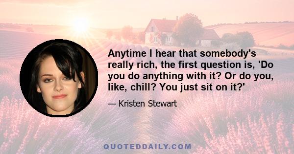 Anytime I hear that somebody's really rich, the first question is, 'Do you do anything with it? Or do you, like, chill? You just sit on it?'