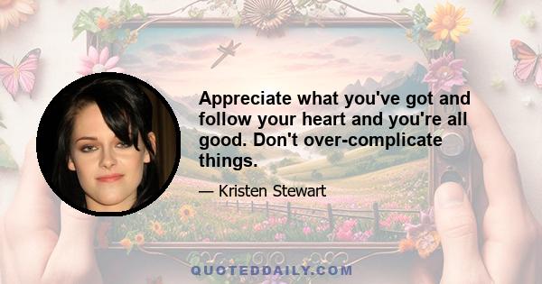 Appreciate what you've got and follow your heart and you're all good. Don't over-complicate things.