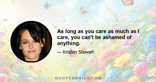 As long as you care as much as I care, you can't be ashamed of anything.