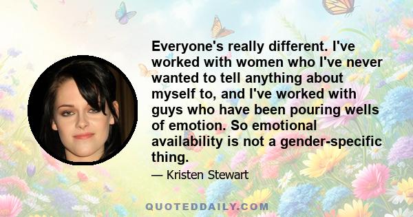 Everyone's really different. I've worked with women who I've never wanted to tell anything about myself to, and I've worked with guys who have been pouring wells of emotion. So emotional availability is not a