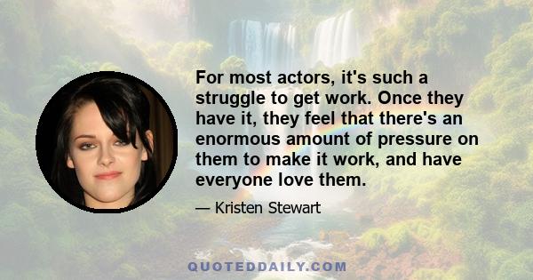 For most actors, it's such a struggle to get work. Once they have it, they feel that there's an enormous amount of pressure on them to make it work, and have everyone love them.