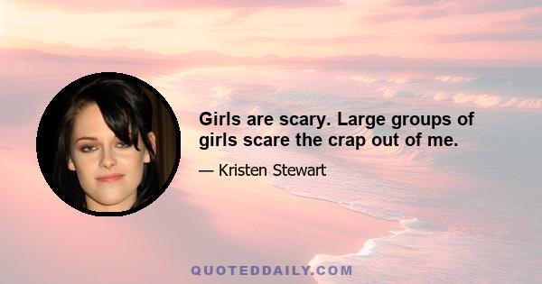 Girls are scary. Large groups of girls scare the crap out of me.