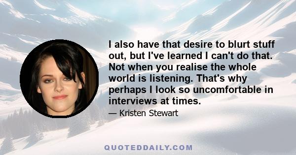 I also have that desire to blurt stuff out, but I've learned I can't do that. Not when you realise the whole world is listening. That's why perhaps I look so uncomfortable in interviews at times.