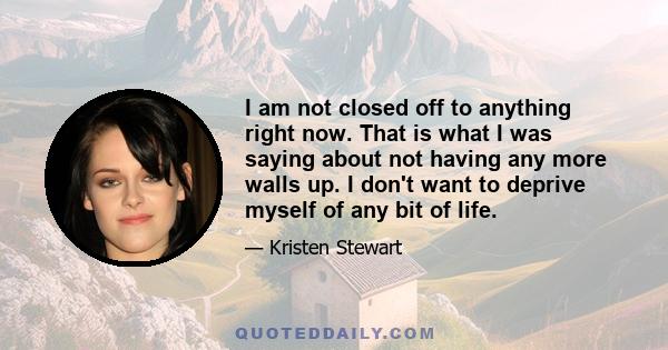 I am not closed off to anything right now. That is what I was saying about not having any more walls up. I don't want to deprive myself of any bit of life.