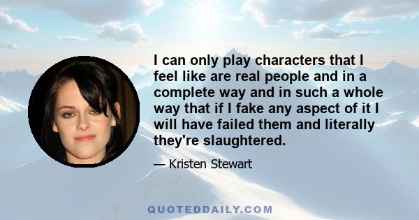 I can only play characters that I feel like are real people and in a complete way and in such a whole way that if I fake any aspect of it I will have failed them and literally they're slaughtered.