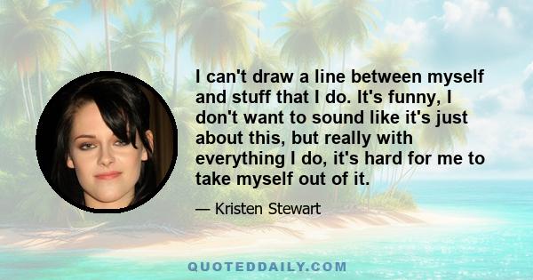 I can't draw a line between myself and stuff that I do. It's funny, I don't want to sound like it's just about this, but really with everything I do, it's hard for me to take myself out of it.