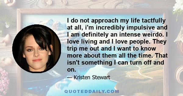 I do not approach my life tactfully at all, i'm incredibly impulsive and I am definitely an intense weirdo. I love living and I love people. They trip me out and I want to know more about them all the time. That isn't