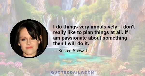 I do things very impulsively; I don't really like to plan things at all. If I am passionate about something then I will do it.