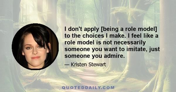 I don't apply [being a role model] to the choices I make. I feel like a role model is not necessarily someone you want to imitate, just someone you admire.