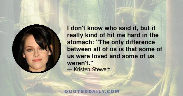 I don't know who said it, but it really kind of hit me hard in the stomach: The only difference between all of us is that some of us were loved and some of us weren't.