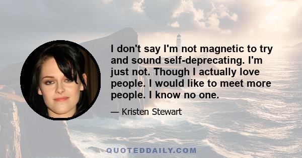 I don't say I'm not magnetic to try and sound self-deprecating. I'm just not. Though I actually love people. I would like to meet more people. I know no one.