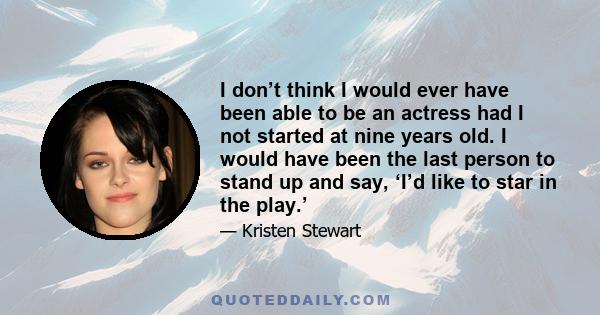 I don’t think I would ever have been able to be an actress had I not started at nine years old. I would have been the last person to stand up and say, ‘I’d like to star in the play.’