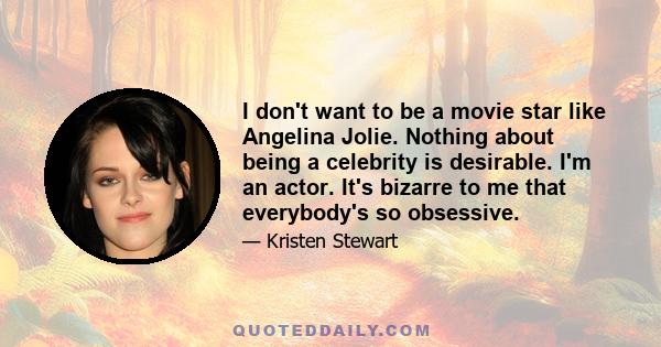 I don't want to be a movie star like Angelina Jolie. Nothing about being a celebrity is desirable. I'm an actor. It's bizarre to me that everybody's so obsessive.