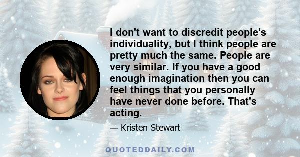 I don't want to discredit people's individuality, but I think people are pretty much the same. People are very similar. If you have a good enough imagination then you can feel things that you personally have never done