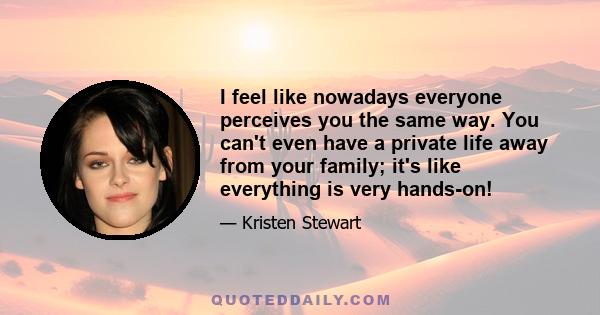 I feel like nowadays everyone perceives you the same way. You can't even have a private life away from your family; it's like everything is very hands-on!