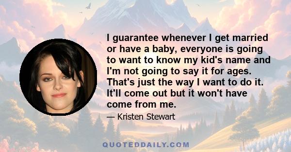 I guarantee whenever I get married or have a baby, everyone is going to want to know my kid's name and I'm not going to say it for ages. That's just the way I want to do it. It'll come out but it won't have come from me.