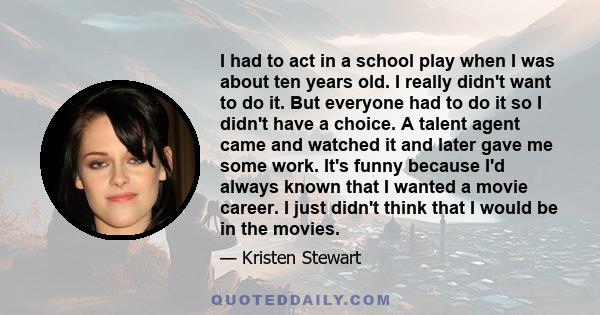 I had to act in a school play when I was about ten years old. I really didn't want to do it. But everyone had to do it so I didn't have a choice. A talent agent came and watched it and later gave me some work. It's