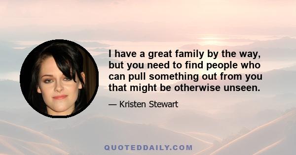 I have a great family by the way, but you need to find people who can pull something out from you that might be otherwise unseen.