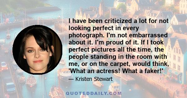 I have been criticized a lot for not looking perfect in every photograph. I'm not embarrassed about it. I'm proud of it. If I took perfect pictures all the time, the people standing in the room with me, or on the