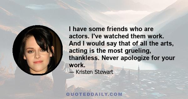 I have some friends who are actors. I've watched them work. And I would say that of all the arts, acting is the most grueling, thankless. Never apologize for your work.