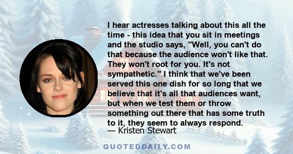 I hear actresses talking about this all the time - this idea that you sit in meetings and the studio says, Well, you can't do that because the audience won't like that. They won't root for you. It's not sympathetic. I