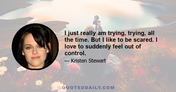 I just really am trying, trying, all the time. But I like to be scared. I love to suddenly feel out of control.