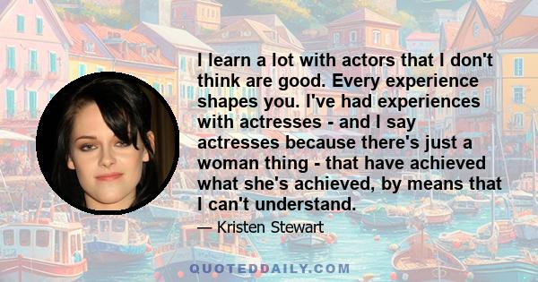 I learn a lot with actors that I don't think are good. Every experience shapes you. I've had experiences with actresses - and I say actresses because there's just a woman thing - that have achieved what she's achieved,