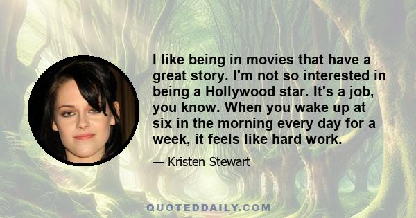 I like being in movies that have a great story. I'm not so interested in being a Hollywood star. It's a job, you know. When you wake up at six in the morning every day for a week, it feels like hard work.