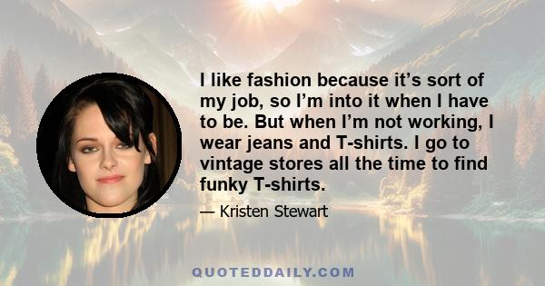 I like fashion because it’s sort of my job, so I’m into it when I have to be. But when I’m not working, I wear jeans and T-shirts. I go to vintage stores all the time to find funky T-shirts.