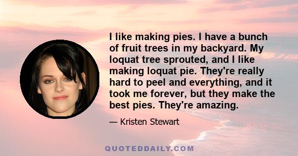 I like making pies. I have a bunch of fruit trees in my backyard. My loquat tree sprouted, and I like making loquat pie. They're really hard to peel and everything, and it took me forever, but they make the best pies.