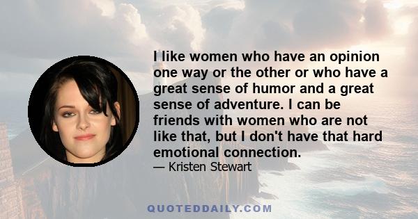 I like women who have an opinion one way or the other or who have a great sense of humor and a great sense of adventure. I can be friends with women who are not like that, but I don't have that hard emotional connection.