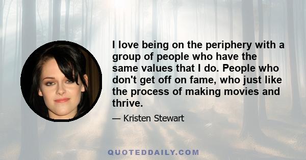 I love being on the periphery with a group of people who have the same values that I do. People who don't get off on fame, who just like the process of making movies and thrive.