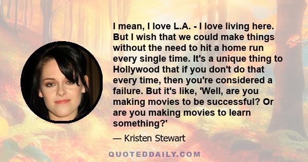 I mean, I love L.A. - I love living here. But I wish that we could make things without the need to hit a home run every single time. It's a unique thing to Hollywood that if you don't do that every time, then you're