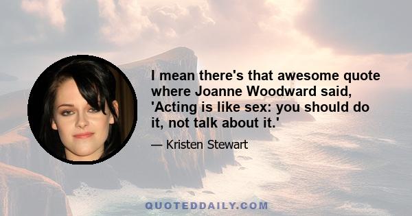 I mean there's that awesome quote where Joanne Woodward said, 'Acting is like sex: you should do it, not talk about it.'