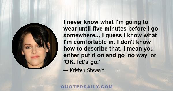 I never know what I'm going to wear until five minutes before I go somewhere... I guess I know what I'm comfortable in. I don't know how to describe that, I mean you either put it on and go 'no way' or 'OK, let's go.'