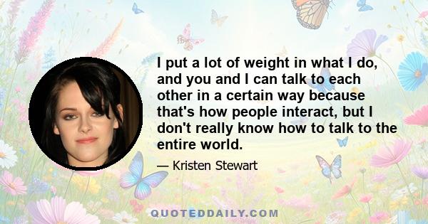 I put a lot of weight in what I do, and you and I can talk to each other in a certain way because that's how people interact, but I don't really know how to talk to the entire world.