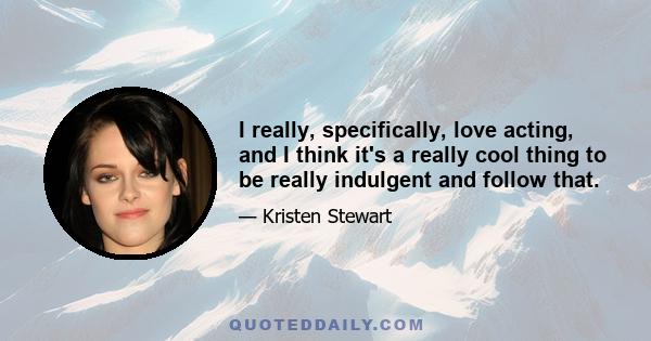 I really, specifically, love acting, and I think it's a really cool thing to be really indulgent and follow that.