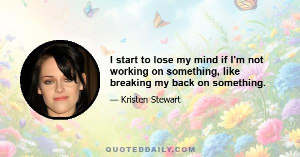 I start to lose my mind if I'm not working on something, like breaking my back on something.