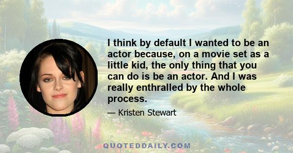 I think by default I wanted to be an actor because, on a movie set as a little kid, the only thing that you can do is be an actor. And I was really enthralled by the whole process.