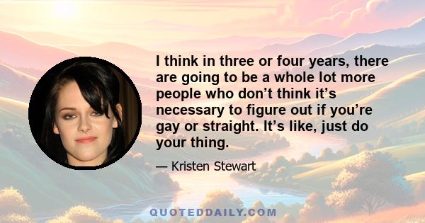 I think in three or four years, there are going to be a whole lot more people who don’t think it’s necessary to figure out if you’re gay or straight. It’s like, just do your thing.