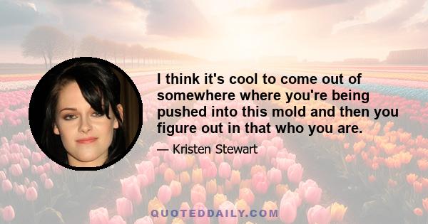 I think it's cool to come out of somewhere where you're being pushed into this mold and then you figure out in that who you are.