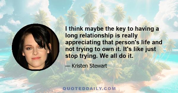 I think maybe the key to having a long relationship is really appreciating that person's life and not trying to own it. It's like just stop trying. We all do it.